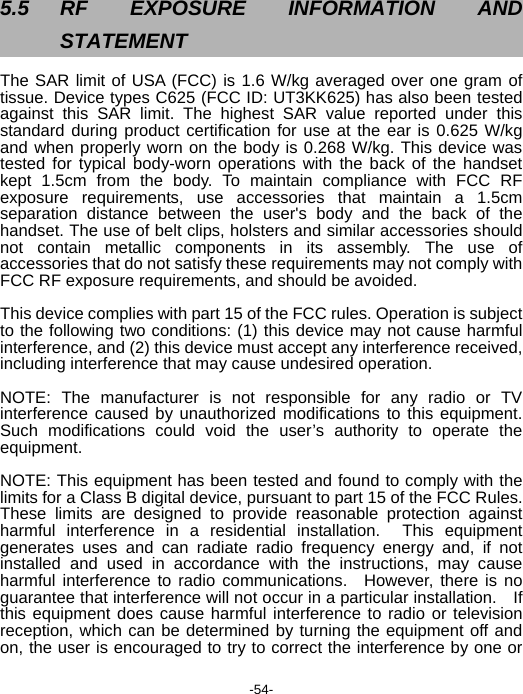  -54-  5.5 RF EXPOSURE INFORMATION AND STATEMENT The SAR limit of USA (FCC) is 1.6 W/kg averaged over one gram of tissue. Device types C625 (FCC ID: UT3KK625) has also been tested against this SAR limit. The highest SAR value reported under this standard during product certification for use at the ear is 0.625 W/kg and when properly worn on the body is 0.268 W/kg. This device was tested for typical body-worn operations with the back of the handset kept 1.5cm from the body. To maintain compliance with FCC RF exposure requirements, use accessories that maintain a 1.5cm separation distance between the user&apos;s body and the back of the handset. The use of belt clips, holsters and similar accessories should not contain metallic components in its assembly. The use of accessories that do not satisfy these requirements may not comply with FCC RF exposure requirements, and should be avoided.  This device complies with part 15 of the FCC rules. Operation is subject to the following two conditions: (1) this device may not cause harmful interference, and (2) this device must accept any interference received, including interference that may cause undesired operation.  NOTE: The manufacturer is not responsible for any radio or TV interference caused by unauthorized modifications to this equipment. Such modifications could void the user’s authority to operate the equipment.  NOTE: This equipment has been tested and found to comply with the limits for a Class B digital device, pursuant to part 15 of the FCC Rules.   These limits are designed to provide reasonable protection against harmful interference in a residential installation.  This equipment generates uses and can radiate radio frequency energy and, if not installed and used in accordance with the instructions, may cause harmful interference to radio communications.  However, there is no guarantee that interference will not occur in a particular installation.    If this equipment does cause harmful interference to radio or television reception, which can be determined by turning the equipment off and on, the user is encouraged to try to correct the interference by one or 
