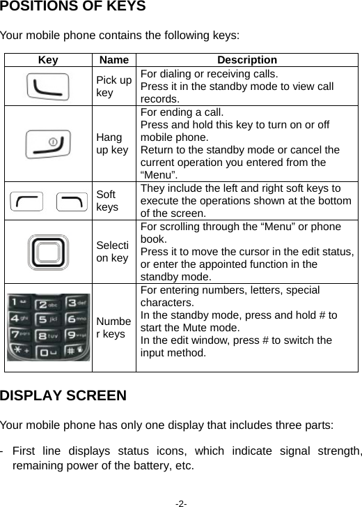  -2- POSITIONS OF KEYS Your mobile phone contains the following keys: Key Name Description  Pick up key For dialing or receiving calls. Press it in the standby mode to view call records.   Hang up keyFor ending a call. Press and hold this key to turn on or off mobile phone.   Return to the standby mode or cancel the current operation you entered from the “Menu”.    Soft keys They include the left and right soft keys to execute the operations shown at the bottom of the screen.    Selection keyFor scrolling through the “Menu” or phone book. Press it to move the cursor in the edit status, or enter the appointed function in the standby mode.  Number keysFor entering numbers, letters, special characters. In the standby mode, press and hold # to start the Mute mode. In the edit window, press # to switch the input method.  DISPLAY SCREEN Your mobile phone has only one display that includes three parts: - First line displays status icons, which indicate signal strength, remaining power of the battery, etc. 