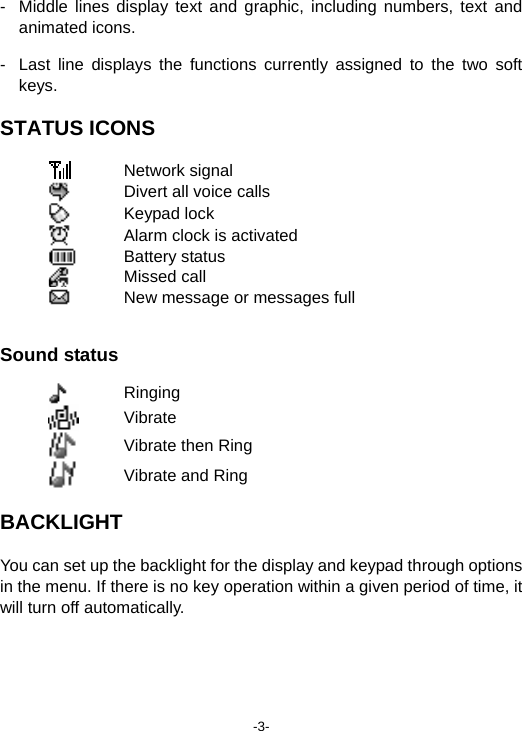 -3- -  Middle lines display text and graphic, including numbers, text and animated icons. -  Last line displays the functions currently assigned to the two soft keys. STATUS ICONS  Network signal  Divert all voice calls  Keypad lock  Alarm clock is activated  Battery status  Missed call  New message or messages full   Sound status  Ringing  Vibrate  Vibrate then Ring  Vibrate and Ring BACKLIGHT You can set up the backlight for the display and keypad through options in the menu. If there is no key operation within a given period of time, it will turn off automatically.  