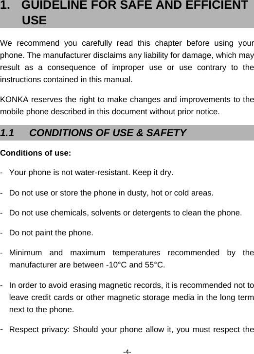  -4- 1.  GUIDELINE FOR SAFE AND EFFICIENT USE We recommend you carefully read this chapter before using your phone. The manufacturer disclaims any liability for damage, which may result as a consequence of improper use or use contrary to the instructions contained in this manual. KONKA reserves the right to make changes and improvements to the mobile phone described in this document without prior notice. 1.1  CONDITIONS OF USE &amp; SAFETY Conditions of use: -  Your phone is not water-resistant. Keep it dry. -  Do not use or store the phone in dusty, hot or cold areas. -  Do not use chemicals, solvents or detergents to clean the phone. -  Do not paint the phone. - Minimum and maximum temperatures recommended by the manufacturer are between -10°C and 55°C. -  In order to avoid erasing magnetic records, it is recommended not to leave credit cards or other magnetic storage media in the long term next to the phone. -  Respect privacy: Should your phone allow it, you must respect the 