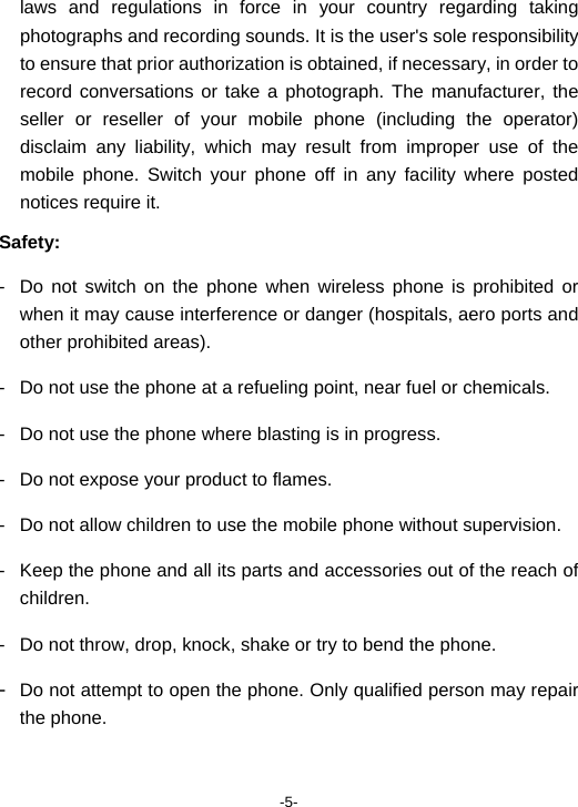  -5- laws and regulations in force in your country regarding taking photographs and recording sounds. It is the user&apos;s sole responsibility to ensure that prior authorization is obtained, if necessary, in order to record conversations or take a photograph. The manufacturer, the seller or reseller of your mobile phone (including the operator) disclaim any liability, which may result from improper use of the mobile phone. Switch your phone off in any facility where posted notices require it. Safety: -  Do not switch on the phone when wireless phone is prohibited or when it may cause interference or danger (hospitals, aero ports and other prohibited areas). -  Do not use the phone at a refueling point, near fuel or chemicals. -  Do not use the phone where blasting is in progress. -  Do not expose your product to flames. -  Do not allow children to use the mobile phone without supervision. -  Keep the phone and all its parts and accessories out of the reach of children. -  Do not throw, drop, knock, shake or try to bend the phone. -  Do not attempt to open the phone. Only qualified person may repair the phone. 