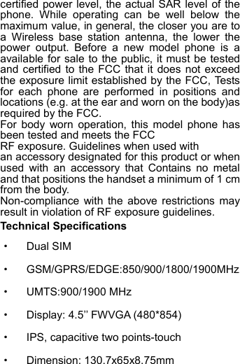 certified power level, the actual SAR level of the phone. While operating can be well below the maximum value, in general, the closer you are to a  Wireless base station antenna, the lower the power output. Before a new model phone is a available for sale to the public, it must be tested and certified to the FCC that it does not exceed the exposure limit established by the FCC, Tests for each phone are performed in positions and locations (e.g. at the ear and worn on the body)as required by the FCC. For body worn operation, this model phone has been tested and meets the FCC   RF exposure. Guidelines when used with   an accessory designated for this product or when used with an accessory that Contains no metal and that positions the handset a minimum of 1 cm from the body. Non-compliance with the above restrictions may result in violation of RF exposure guidelines. Technical Specifications ·  Dual SIM · GSM/GPRS/EDGE:850/900/1800/1900MHz        ·  UMTS:900/1900 MHz ·  Display: 4.5’’ FWVGA (480*854) ·  IPS, capacitive two points-touch ·  Dimension: 130.7x65x8.75mm 