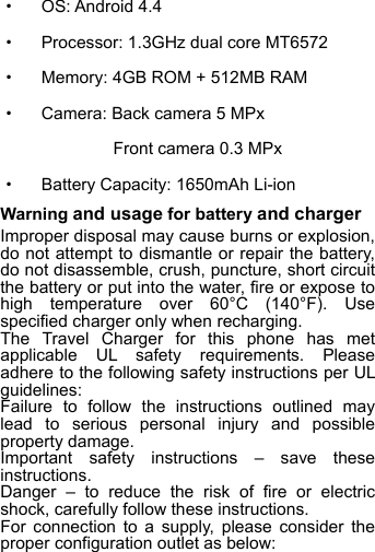 ·  OS: Android 4.4 ·  Processor: 1.3GHz dual core MT6572   ·  Memory: 4GB ROM + 512MB RAM ·  Camera: Back camera 5 MPx      Front camera 0.3 MPx ·  Battery Capacity: 1650mAh Li-ion Warning and usage for battery and charger Improper disposal may cause burns or explosion, do not attempt to dismantle or repair the battery, do not disassemble, crush, puncture, short circuit the battery or put into the water, fire or expose to high temperature over 60°C (140°F). Use specified charger only when recharging. The Travel Charger for this phone has met applicable  UL safety requirements. Please adhere to the following safety instructions per UL guidelines: Failure to follow the instructions outlined may lead to serious personal injury and possible property damage. Important safety instructions –  save these instructions. Danger  –  to reduce the risk of fire or electric shock, carefully follow these instructions. For connection to a supply, please consider the proper configuration outlet as below:   