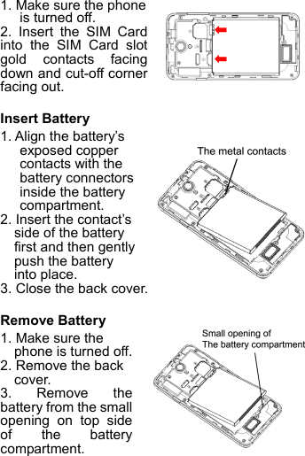 1. Make sure the phone is turned off. 2. Insert the SIM Card into the SIM Card slot gold contacts facing down and cut-off corner facing out.  Insert Battery 1. Align the battery’s exposed copper contacts with the battery connectors inside the battery compartment.   2. Insert the contact’s side of the battery first and then gently push the battery into place. 3. Close the back cover.  Remove Battery   1. Make sure the phone is turned off. 2. Remove the back cover. 3. Remove the battery from the small opening on top side of the battery compartment.  