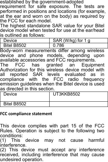 established by the government-adopted   requirement for safe exposure. The tests are performed in positions and locations (for example, at the ear and worn on the body) as required by the FCC for each model. The highest standalone SAR value for your Bitel device model when tested for use at the ear/head is outlined as follows: Device SAR (W/kg) for 1 g Bitel B8502 0.786 Body-worn measurements differ among wireless device and phone models, depending upon available accessories and FCC requirements. The FCC has granted an Equipment Authorization for this wireless device model with all reported SAR levels evaluated as in compliance with the FCC radio frequency emission guidelines when the Bitel device is used as directed in this section.   Device UT3KKB8502  Bitel B8502   FCC compliance statement  This device complies with part 15 of the FCC Rules. Operation is subject to the following two conditions:   (1) This device may not cause harmful interference. (2) This device must accept any interference received, including interference that may cause undesired operation. 