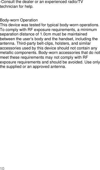                       10  -Consult the dealer or an experienced radio/TV technician for help.   Body-worn Operation This device was tested for typical body-worn operations. To comply with RF exposure requirements, a minimum separation distance of 1.0cm must be maintained between the user’s body and the handset, including the antenna. Third-party belt-clips, holsters, and similar accessories used by this device should not contain any metallic components. Body-worn accessories that do not meet these requirements may not comply with RF exposure requirements and should be avoided. Use only the supplied or an approved antenna.  