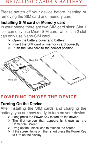                       4  INSTALLING  CARDS &amp; B ATTERY  Please switch off your device before inserting or removing the SIM card and memory card. Installing SIM card or Memory card In your phone there are two SIM card slots; Sim 1 slot can only use Micro SIM card, while sim 2 slot can only use Nano SIM card.   Open the battery cover and battery.   Insert the SIM card or memory card correctly.   Push the SIM card to the correct position.  POWERING ON/OFF THE DEVICE Turning On the Device After  installing  the  SIM  cards  and  charging  the battery, you are now ready to turn on your device.   Long press the Power Key to turn on the device.     The  first  screen  that  appears  is  known  as  the Home/Idle Screen.     Drag up the unlock icon to release the screen.   If the screen turns off, then short press the Power Key to turn on the display.   