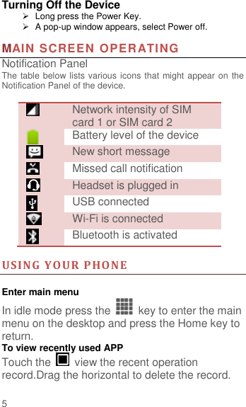                        5  Turning Off the Device   Long press the Power Key.   A pop-up window appears, select Power off.  MAIN SCREEN OPERATING   Notification Panel The table below lists various icons that might appear on the Notification Panel of the device.   Network intensity of SIM card 1 or SIM card 2  Battery level of the device  New short message  Missed call notification  Headset is plugged in  USB connected  Wi-Fi is connected  Bluetooth is activated  US I N G   Y O U R   P H O N E   Enter main menu In idle mode press the    key to enter the main menu on the desktop and press the Home key to return. To view recently used APP Touch the    view the recent operation record.Drag the horizontal to delete the record. 