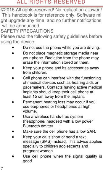                        7  ALL RIGHTS RESERVED  ©2016.All rights reserved! No replication allowed! This handbook is for reference only. Software might upgrade any time, and no further notifications will be announced.    SAFETY PRECAUTIONS       Please read the following safety guidelines before using the device.    Do not use the phone while you are driving.    Do not place magnetic storage media near your phone. Radiation from the phone may erase the information stored on them.  Keep your phone and its accessories away from children.    Cell phone can interfere with the functioning of medical devices such as hearing aids or pacemakers. Contacts having active medical implants should keep their cell phone at least 15 cm away from the implant.  Permanent hearing loss may occur if you use earphones or headphones at high volume.    Use a wireless hands-free system (headphone/ headset) with a low power Bluetooth emitter.  Make sure the cell phone has a low SAR.  Keep your calls short or send a text message (SMS) instead. This advice applies specially to children adolescents and pregnant women.  Use  cell  phone  when  the  signal  quality  is good. 