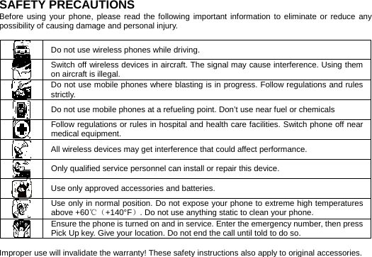    SAFETY PRECAUTIONS Before using your phone, please read the following important information to eliminate or reduce any possibility of causing damage and personal injury.   Do not use wireless phones while driving.  Switch off wireless devices in aircraft. The signal may cause interference. Using them on aircraft is illegal.  Do not use mobile phones where blasting is in progress. Follow regulations and rules strictly.  Do not use mobile phones at a refueling point. Don’t use near fuel or chemicals  Follow regulations or rules in hospital and health care facilities. Switch phone off near medical equipment.  All wireless devices may get interference that could affect performance.  Only qualified service personnel can install or repair this device.  Use only approved accessories and batteries.  Use only in normal position. Do not expose your phone to extreme high temperatures above +60℃（+140°F）. Do not use anything static to clean your phone.  Ensure the phone is turned on and in service. Enter the emergency number, then press Pick Up key. Give your location. Do not end the call until told to do so.   Improper use will invalidate the warranty! These safety instructions also apply to original accessories. 