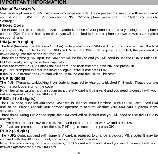   5IMPORTANT INFORMATION Use of Passwords Your mobile phone and SIM card have various passwords. Those passwords avoid unauthorized use of your phone and SIM card. You can change PIN, PIN2 and phone password in the “Settings &gt; Security Settings” Phone Code The Phone code can be used to avoid unauthorized use of your phone. The factory setting for the phone code is 1234. If phone lock is enabled, you will be asked to input the phone password when you switch on your phone.   PIN (4 to 8 digits) The PIN (Personal Identification Number) code protects your SIM card from unauthorized use. The PIN code is usually supplied with the SIM card. When the PIN code request is enabled, the password is asked every time the phone is turned on. Three times wrong PIN input, the SIM card will be locked and you will need to use the PUK to unlock it. PUK is usually set by the network operator. Enter the correct PUK to unlock the SIM card, and then enter the new PIN and press OK. If you are prompted to enter the new PIN again, enter it and press OK. If the PUK is correct, the SIM card will be unlocked and the PIN will be reset. PUK (8 digits) The PUK (Personal Unblocking Key) code is required to change a blocked PIN code. Please contact your network operator for the code. Note: Ten times wrong input in succession, the SIM card will be invalid and you need to consult with your network operator for a new SIM card. PIN2 (4 to 8 digits) The PIN2 code, supplied with some SIM card, is used for some functions, such as Call Cost, Fixed Dial and so on. Please consult your network operator to confirm whether your SIM card supports those services or not.   Three times wrong PIN2 code input, the SIM card will be locked and you will need to use the PUK2 to unlock it. 1.  Enter the correct PUK2 to unlock PIN2, and then enter the new PIN2 and press OK. 2.  If you are prompted to enter the new PIN2 again, enter it and press OK. PUK2 (8 digits) The PUK2 code, supplied with some SIM card, is required to change a blocked PIN2 code. It may be supplied with the SIM card. If not, contact your network operator. Note: Ten times wrong input in succession, the SIM card will be invalid and you need to consult with your network operator for a new SIM card. 