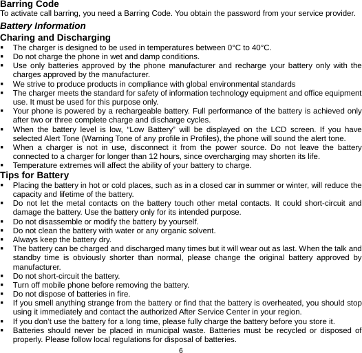   6Barring Code To activate call barring, you need a Barring Code. You obtain the password from your service provider. Battery Information Charing and Discharging   The charger is designed to be used in temperatures between 0°C to 40°C.   Do not charge the phone in wet and damp conditions.     Use only batteries approved by the phone manufacturer and recharge your battery only with the charges approved by the manufacturer.   We strive to produce products in compliance with global environmental standards   The charger meets the standard for safety of information technology equipment and office equipment use. It must be used for this purpose only.   Your phone is powered by a rechargeable battery. Full performance of the battery is achieved only after two or three complete charge and discharge cycles.   When the battery level is low, “Low Battery” will be displayed on the LCD screen. If you have selected Alert Tone (Warning Tone of any profile in Profiles), the phone will sound the alert tone.   When a charger is not in use, disconnect it from the power source. Do not leave the battery connected to a charger for longer than 12 hours, since overcharging may shorten its life.   Temperature extremes will affect the ability of your battery to charge. Tips for Battery   Placing the battery in hot or cold places, such as in a closed car in summer or winter, will reduce the capacity and lifetime of the battery.     Do not let the metal contacts on the battery touch other metal contacts. It could short-circuit and damage the battery. Use the battery only for its intended purpose.   Do not disassemble or modify the battery by yourself.   Do not clean the battery with water or any organic solvent.   Always keep the battery dry.   The battery can be charged and discharged many times but it will wear out as last. When the talk and standby time is obviously shorter than normal, please change the original battery approved by manufacturer.   Do not short-circuit the battery.   Turn off mobile phone before removing the battery.   Do not dispose of batteries in fire.   If you smell anything strange from the battery or find that the battery is overheated, you should stop using it immediately and contact the authorized After Service Center in your region.   If you don’t use the battery for a long time, please fully charge the battery before you store it.   Batteries should never be placed in municipal waste. Batteries must be recycled or disposed of properly. Please follow local regulations for disposal of batteries.           