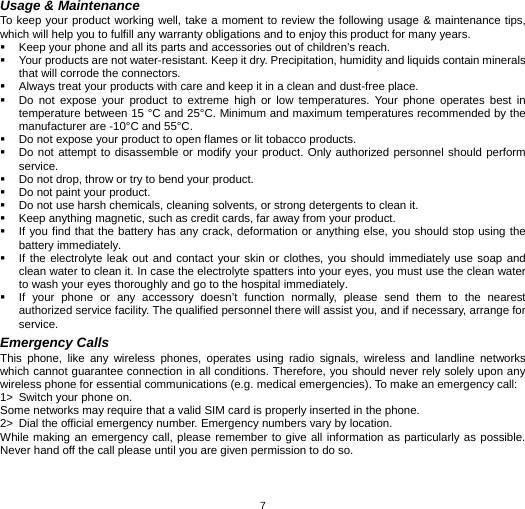   7Usage &amp; Maintenance To keep your product working well, take a moment to review the following usage &amp; maintenance tips, which will help you to fulfill any warranty obligations and to enjoy this product for many years.   Keep your phone and all its parts and accessories out of children’s reach.   Your products are not water-resistant. Keep it dry. Precipitation, humidity and liquids contain minerals that will corrode the connectors.   Always treat your products with care and keep it in a clean and dust-free place.   Do not expose your product to extreme high or low temperatures. Your phone operates best in temperature between 15 °C and 25°C. Minimum and maximum temperatures recommended by the manufacturer are -10°C and 55°C.   Do not expose your product to open flames or lit tobacco products.   Do not attempt to disassemble or modify your product. Only authorized personnel should perform service.    Do not drop, throw or try to bend your product.   Do not paint your product.   Do not use harsh chemicals, cleaning solvents, or strong detergents to clean it.     Keep anything magnetic, such as credit cards, far away from your product.   If you find that the battery has any crack, deformation or anything else, you should stop using the battery immediately.   If the electrolyte leak out and contact your skin or clothes, you should immediately use soap and clean water to clean it. In case the electrolyte spatters into your eyes, you must use the clean water to wash your eyes thoroughly and go to the hospital immediately.   If your phone or any accessory doesn’t function normally, please send them to the nearest authorized service facility. The qualified personnel there will assist you, and if necessary, arrange for service. Emergency Calls This phone, like any wireless phones, operates using radio signals, wireless and landline networks which cannot guarantee connection in all conditions. Therefore, you should never rely solely upon any wireless phone for essential communications (e.g. medical emergencies). To make an emergency call: 1&gt;  Switch your phone on.   Some networks may require that a valid SIM card is properly inserted in the phone. 2&gt;  Dial the official emergency number. Emergency numbers vary by location. While making an emergency call, please remember to give all information as particularly as possible. Never hand off the call please until you are given permission to do so.  