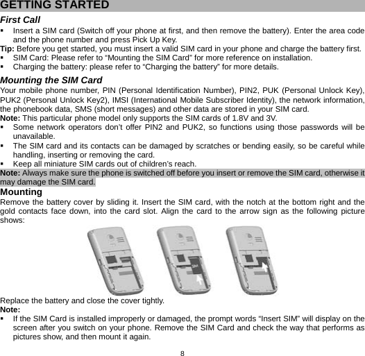   8GETTING STARTED First Call   Insert a SIM card (Switch off your phone at first, and then remove the battery). Enter the area code and the phone number and press Pick Up Key. Tip: Before you get started, you must insert a valid SIM card in your phone and charge the battery first.   SIM Card: Please refer to “Mounting the SIM Card” for more reference on installation.   Charging the battery: please refer to “Charging the battery” for more details. Mounting the SIM Card Your mobile phone number, PIN (Personal Identification Number), PIN2, PUK (Personal Unlock Key), PUK2 (Personal Unlock Key2), IMSI (International Mobile Subscriber Identity), the network information, the phonebook data, SMS (short messages) and other data are stored in your SIM card. Note: This particular phone model only supports the SIM cards of 1.8V and 3V.   Some network operators don’t offer PIN2 and PUK2, so functions using those passwords will be unavailable.   The SIM card and its contacts can be damaged by scratches or bending easily, so be careful while handling, inserting or removing the card.   Keep all miniature SIM cards out of children’s reach. Note: Always make sure the phone is switched off before you insert or remove the SIM card, otherwise it may damage the SIM card. Mounting Remove the battery cover by sliding it. Insert the SIM card, with the notch at the bottom right and the gold contacts face down, into the card slot. Align the card to the arrow sign as the following picture shows:  Replace the battery and close the cover tightly. Note:   If the SIM Card is installed improperly or damaged, the prompt words “Insert SIM” will display on the screen after you switch on your phone. Remove the SIM Card and check the way that performs as pictures show, and then mount it again. 