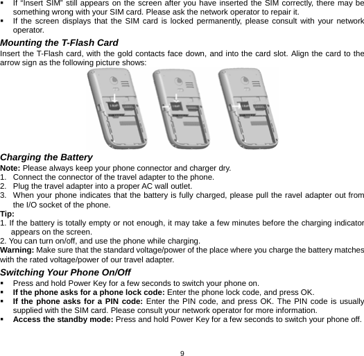   9  If “Insert SIM” still appears on the screen after you have inserted the SIM correctly, there may be something wrong with your SIM card. Please ask the network operator to repair it.   If the screen displays that the SIM card is locked permanently, please consult with your network operator.  Mounting the T-Flash Card Insert the T-Flash card, with the gold contacts face down, and into the card slot. Align the card to the arrow sign as the following picture shows:    Charging the Battery Note: Please always keep your phone connector and charger dry. 1.  Connect the connector of the travel adapter to the phone. 2.  Plug the travel adapter into a proper AC wall outlet.   3.  When your phone indicates that the battery is fully charged, please pull the ravel adapter out from the I/O socket of the phone. Tip:  1. If the battery is totally empty or not enough, it may take a few minutes before the charging indicator appears on the screen. 2. You can turn on/off, and use the phone while charging.   Warning: Make sure that the standard voltage/power of the place where you charge the battery matches with the rated voltage/power of our travel adapter.   Switching Your Phone On/Off   Press and hold Power Key for a few seconds to switch your phone on.    If the phone asks for a phone lock code: Enter the phone lock code, and press OK.    If the phone asks for a PIN code: Enter the PIN code, and press OK. The PIN code is usually supplied with the SIM card. Please consult your network operator for more information.  Access the standby mode: Press and hold Power Key for a few seconds to switch your phone off.  