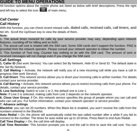   11 GUIDE TO MENU OPERATIONS All function options about the mobile phone are listed as below with brief descriptions. Press the right and left key to select the icon    of main menu.  Call Center Call History With this function, you can check recent missed calls, dialed calls, received calls, call timers, and so on. Scroll the Up/Down key to view the details of them. Note:  1. The actual times invoiced for calls by your service provider may vary, depending upon network features, rounding-off for billing and so forth.                                                      2. The actual call cost is related with the SIM card. Some SIM cards don’t support the function. PIN2 is provided from the network operator. Please consult your network operator to obtain the number.                 3. This function of Text msg. Counter has nothing to do with the SIM card. The amount of sent or received messages will not change even if you change the SIM card.                                  Call Settings 1. Caller ID (Net work Service): You can select Set By Network, Hide ID or Send ID. The default state is the Set By Network. 2. Call Waiting &gt; Activate, the network will notify you of a new incoming call while you have a call in progress (Net work Service). 3. Call Divert: This network service allows you to divert your incoming calls to anther number. For details, contact your service provider. 4. Call Barring &gt; Activate, this network service allows you to restrict incoming calls from your phone. For details, contact your service provider.   5. Line Switching: Switch to Line 1 or 2, the default one is Line 1. Note: If Line 2 is selected, making calls from Line 2 depends on the network operator. 6. Close User Group: if On, this network service specifies the group of people whom you can call and who can call you. For further information, contact your network operator or service provider.   7. Advance settings Blacklist: you can set 20 numbers. When this Black list is enabled, you won’t receive the calls from the numbers entered in the Blacklist. Auto Redial &gt; On, the phone will automatically redial the last called number after a while if you fail to connect to the number. The times for auto redial are up to 10 times. Press Abort to end Auto Redial. Call Time Display &gt; On, the call time will display. Call Time Reminder: This function prompts you to end the call in time to save the call cost. You can 