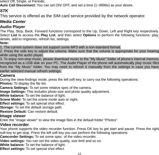   12select Off, Single, or Periodic. Auto Call Disconnect: You can set ON/ OFF, and set a time (1~9999s) as your desire. STK  This service is offered as the SIM card service provided by the network operator. Media Center Audio Player The Play, Stop, Back, Forward functions correspond to the Up, Down, Left and Right key respectively. Select List to access the Play List, and then select Options to perform the following functions: play, details, add to ringtones, refresh list, settings. Note:  1. The current system does not support some MP3 with a non-standard format. 2. Press the side key to adjust the volume. Make sure that the volume is appropriate for your hearing while using the audio player. 3. To enjoy non-stop music, please download music to the “My Music” folder of phone’s internal memory recognized as a USB disk on your PC. The Audio Player of the phone will automatically play music files from the “My Music” folder. You may need to refresh it manually from the settings in case you have earlier selected manual refresh settings. Camera During the view-findings mode, press the left soft key, to carry out the following operations: Photos: To display the file list. Camera Settings: To set some relative spec of the camera. Image Settings: This includes photo size and photo quality adjustment. White balance: To set the balance of light. Scene Mode: To set the scene mode auto or night. Effect settings: To set special shot effect. Storage: To set the default storage path. Restore Default: Can restore default. Image viewer Enter the “image viewer” to view the image files in the default folder “Photos”. Video recorder Your phone supports the video recorder function. Press OK key to get start and pause. Press the right soft key to get stop. Press the left soft key you can perform the following operations: Camcorder Settings: To set some spec. of the video recorder. Video settings: You can set the video quality, size limit and so on. White balance: To set the balance of light. Effect settings: To set special shot effect. 