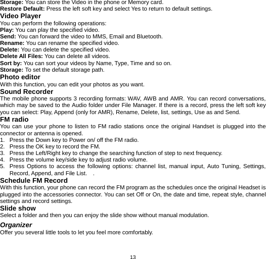  13Storage: You can store the Video in the phone or Memory card. Restore Default: Press the left soft key and select Yes to return to default settings.     Video Player You can perform the following operations: Play: You can play the specified video. Send: You can forward the video to MMS, Email and Bluetooth. Rename: You can rename the specified video. Delete: You can delete the specified video. Delete All Files: You can delete all videos. Sort by: You can sort your videos by Name, Type, Time and so on. Storage: To set the default storage path. Photo editor With this function, you can edit your photos as you want. Sound Recorder The mobile phone supports 3 recording formats: WAV, AWB and AMR. You can record conversations, which may be saved to the Audio folder under File Manager. If there is a record, press the left soft key you can select: Play, Append (only for AMR), Rename, Delete, list, settings, Use as and Send. FM radio You can use your phone to listen to FM radio stations once the original Handset is plugged into the connector or antenna is opened. 1.  Press the Down key to Power on/ off the FM radio.   2.  Press the OK key to record the FM.   3.  Press the Left/Right key to change the searching function of step to next frequency. 4.  Press the volume key/side key to adjust radio volume. 5.  Press Options to access the following options: channel list, manual input, Auto Tuning, Settings, Record, Append, and File List.    . Schedule FM Record With this function, your phone can record the FM program as the schedules once the original Headset is plugged into the accessories connector. You can set Off or On, the date and time, repeat style, channel settings and record settings. Slide show Select a folder and then you can enjoy the slide show without manual modulation. Organizer Offer you several little tools to let you feel more comfortably.   