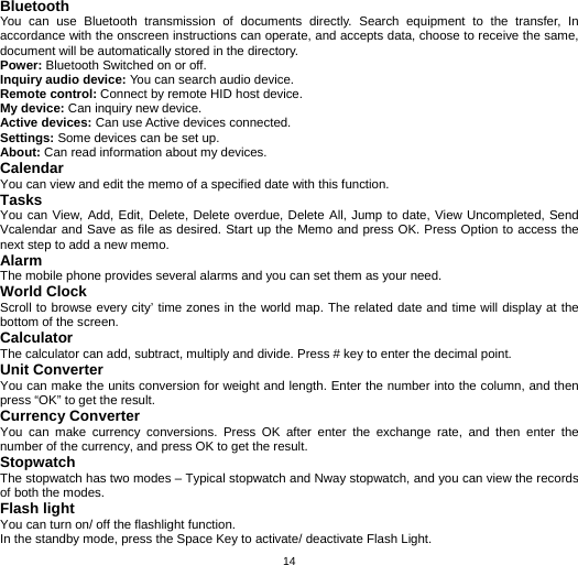   14Bluetooth You can use Bluetooth transmission of documents directly. Search equipment to the transfer, In accordance with the onscreen instructions can operate, and accepts data, choose to receive the same, document will be automatically stored in the directory. Power: Bluetooth Switched on or off. Inquiry audio device: You can search audio device. Remote control: Connect by remote HID host device. My device: Can inquiry new device. Active devices: Can use Active devices connected. Settings: Some devices can be set up. About: Can read information about my devices. Calendar You can view and edit the memo of a specified date with this function. Tasks You can View, Add, Edit, Delete, Delete overdue, Delete All, Jump to date, View Uncompleted, Send Vcalendar and Save as file as desired. Start up the Memo and press OK. Press Option to access the next step to add a new memo. Alarm The mobile phone provides several alarms and you can set them as your need. World Clock Scroll to browse every city’ time zones in the world map. The related date and time will display at the bottom of the screen. Calculator The calculator can add, subtract, multiply and divide. Press # key to enter the decimal point.   Unit Converter You can make the units conversion for weight and length. Enter the number into the column, and then press “OK” to get the result. Currency Converter You can make currency conversions. Press OK after enter the exchange rate, and then enter the number of the currency, and press OK to get the result. Stopwatch The stopwatch has two modes – Typical stopwatch and Nway stopwatch, and you can view the records of both the modes. Flash light You can turn on/ off the flashlight function. In the standby mode, press the Space Key to activate/ deactivate Flash Light. 