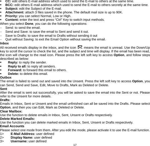   17 CC: edit others E-mail address which used to send the E-mail to others at the same time.  BCC: edit others E-mail address which used to send the E-mail to others secretly at the same time.  Subject: edit the Subject of the E-mail.  Attachment: attach 3 files saved in the phone. The default mail size is up to 90K.  Priority: you can select Normal, Low or High.  Content: enter the text and press “Ctrl” Key to switch input methods. When you select Done, you can do the following operations: −  Send: to send the email. −  Send and Save: to save the email to Sent and send it out. −  Save to Drafts: to save the email to Drafts without sending it out −  Quit without Saving: to exit the Email Option without saving the email. Inbox All received emails display in the inbox, and the icon    means the email is unread. Use the Down/Up key to scroll the cursor to check the list, and the subject and time will display. If the email has been read, the icon will change to the read icon. Please press the left soft key to access Option, and follow steps described as below:    Reply: to reply the sender.  Reply to all: to reply all senders.  Forward: to forward this email to others.  Delete: to delete this email. Outbox The email is failed to send out and saved into the Unsent. Press the left soft key to access Option, you can Send, Send and Save, Edit, Move to Drafts, Mark as Deleted or Delete.   Sent After the email is sent out successfully, you will be asked to save the email into the Sent or not. Please refer to the Unsent for more details. Drafts:  Emails in Inbox, Sent or Unsent and the email unfinished can all be saved into the Drafts. Please select Option, and then you can Edit, Mark as Deleted or Delete. Clear Mailbox:   Use the function to delete emails in Inbox, Sent, Unsent or Drafts respectively. Delete Marked Emails: Use the function you can delete marked emails in Inbox, Sent, Unsent or Drafts respectively. Email Accounts Please select one mode from them. After you edit the mode, please activate it to use the E-mail function.   1&gt;  E-Mail Address: user defined 2&gt;  Display Name: user defined 3&gt;  Username: user defined 