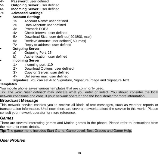   184&gt;  Password: user defined 5&gt;  Outgoing Server: user defined 6&gt;  Incoming Server: user defined 7&gt;  Advanced Settings:  Account Setting: 1&gt;  Account Name: user defined 2&gt;  Data Account: user defined 3&gt; Protocol: POP3 4&gt;  Check Interval: user defined 5&gt;  Download Size: user defined( 204800, max) 6&gt;  Retrieve amount: user defined( 50, max) 7&gt;  Reply to address: user defined  Outgoing Server: a)  Outgoing Port: 25 b)  Authentication: user defined  Incoming Server: 1&gt;  Incoming port: 110 2&gt;  Download Options: user defined 3&gt;  Copy on Server: user defined 4&gt;  Del server mail: user defined  Signature: You can set Auto Signature, Signature Image and Signature Text. Templates You mobile phone saves various templates that are commonly used.   Tip: The word “user defined” may indicate what you enter or select. You should consider the local network conditions and consult your network operator and the local dealer for more information.                Broadcast Message This network service enables you to receive all kinds of text messages, such as weather reports or transportation information. Until now, there are several networks afford the service in this world. Please consult your network operator for more reference. Games There are several interesting games and Motion games in the phone. Please refer to instructions from the menu for more details. Tip: The game menu includes Start Game, Game Level, Best Grades and Game Help.  User Profiles 