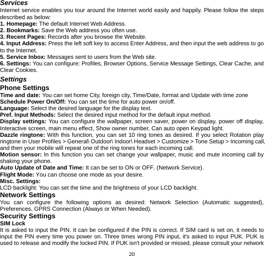  20Services Internet service enables you tour around the Internet world easily and happily. Please follow the steps described as below:   1. Homepage: The default Internet Web Address.   2. Bookmarks: Save the Web address you often use.   3. Recent Pages: Records after you browse the Website.   4. Input Address: Press the left soft key to access Enter Address, and then input the web address to go to the Internet.   5. Service Inbox: Messages sent to users from the Web site.   6. Settings: You can configure: Profiles, Browser Options, Service Message Settings, Clear Cache, and Clear Cookies.   Settings Phone Settings Time and date: You can set home City, foreign city, Time/Date, format and Update with time zone   Schedule Power On/Off: You can set the time for auto power on/off. Language: Select the desired language for the display text.   Pref. Input Methods: Select the desired input method for the default input method. Display settings: You can configure the wallpaper, screen saver, power on display, power off display, Interactive screen, main menu effect, Show owner number, Can auto open Keypad light. Dazzle ringtone: With this function, you can set 10 ring tones as desired. If you select Rotation play ringtone in User Profiles &gt; General\ Outdoor\ Indoor\ Headset &gt; Customize &gt; Tone Setup &gt; Incoming call, and then your mobile will repeat one of the ring tones for each incoming call. Motion sensor: In this function you can set change your wallpaper, music and mute incoming call by shaking your phone. Auto Update of Date and Time: It can be set to ON or OFF. (Network Service). Flight Mode: You can choose one mode as your desire. Misc. Settings: LCD backlight: You can set the time and the brightness of your LCD backlight. Network Settings You can configure the following options as desired: Network Selection (Automatic suggested), Preferences, GPRS Connection (Always or When Needed). Security Settings   SIM Lock It is asked to input the PIN. It can be configured if the PIN is correct. If SIM card is set on, it needs to input the PIN every time you power on. Three times wrong PIN input, it&apos;s asked to input PUK. PUK is used to release and modify the locked PIN. If PUK isn&apos;t provided or missed, please consult your network 