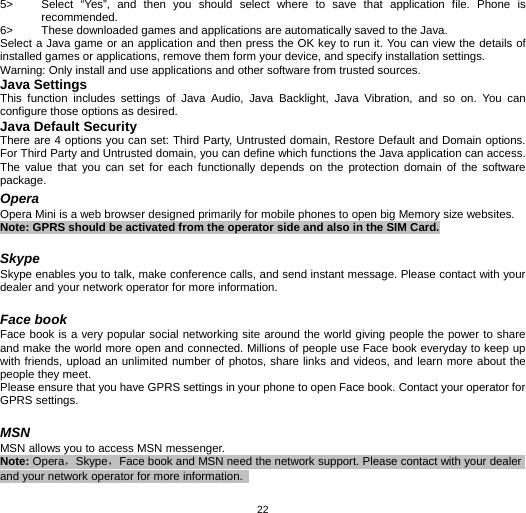   225&gt;  Select “Yes”, and then you should select where to save that application file. Phone is recommended.  6&gt;  These downloaded games and applications are automatically saved to the Java. Select a Java game or an application and then press the OK key to run it. You can view the details of installed games or applications, remove them form your device, and specify installation settings. Warning: Only install and use applications and other software from trusted sources.   Java Settings This function includes settings of Java Audio, Java Backlight, Java Vibration, and so on. You can configure those options as desired. Java Default Security There are 4 options you can set: Third Party, Untrusted domain, Restore Default and Domain options. For Third Party and Untrusted domain, you can define which functions the Java application can access. The value that you can set for each functionally depends on the protection domain of the software package. Opera Opera Mini is a web browser designed primarily for mobile phones to open big Memory size websites. Note: GPRS should be activated from the operator side and also in the SIM Card.  Skype Skype enables you to talk, make conference calls, and send instant message. Please contact with your dealer and your network operator for more information.  Face book Face book is a very popular social networking site around the world giving people the power to share and make the world more open and connected. Millions of people use Face book everyday to keep up with friends, upload an unlimited number of photos, share links and videos, and learn more about the people they meet. Please ensure that you have GPRS settings in your phone to open Face book. Contact your operator for GPRS settings.  MSN MSN allows you to access MSN messenger. Note: Opera，Skype，Face book and MSN need the network support. Please contact with your dealer and your network operator for more information.   