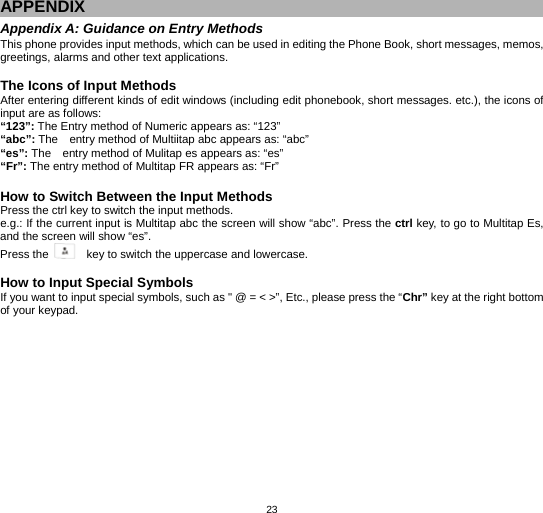   23APPENDIX Appendix A: Guidance on Entry Methods This phone provides input methods, which can be used in editing the Phone Book, short messages, memos, greetings, alarms and other text applications.    The Icons of Input Methods After entering different kinds of edit windows (including edit phonebook, short messages. etc.), the icons of input are as follows: “123”: The Entry method of Numeric appears as: “123” “abc”: The    entry method of Multiitap abc appears as: “abc” “es”: The    entry method of Mulitap es appears as: “es” “Fr”: The entry method of Multitap FR appears as: “Fr”  How to Switch Between the Input Methods Press the ctrl key to switch the input methods. e.g.: If the current input is Multitap abc the screen will show “abc”. Press the ctrl key, to go to Multitap Es, and the screen will show “es”.   Press the      key to switch the uppercase and lowercase.  How to Input Special Symbols If you want to input special symbols, such as &quot; @ = &lt; &gt;”, Etc., please press the “Chr” key at the right bottom of your keypad. 