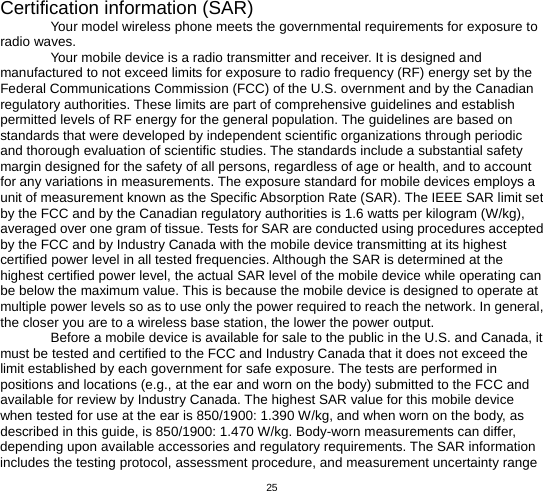   25 Certification information (SAR) Your model wireless phone meets the governmental requirements for exposure to radio waves. Your mobile device is a radio transmitter and receiver. It is designed and manufactured to not exceed limits for exposure to radio frequency (RF) energy set by the Federal Communications Commission (FCC) of the U.S. overnment and by the Canadian regulatory authorities. These limits are part of comprehensive guidelines and establish permitted levels of RF energy for the general population. The guidelines are based on standards that were developed by independent scientific organizations through periodic and thorough evaluation of scientific studies. The standards include a substantial safety margin designed for the safety of all persons, regardless of age or health, and to account for any variations in measurements. The exposure standard for mobile devices employs a unit of measurement known as the Specific Absorption Rate (SAR). The IEEE SAR limit set by the FCC and by the Canadian regulatory authorities is 1.6 watts per kilogram (W/kg), averaged over one gram of tissue. Tests for SAR are conducted using procedures accepted by the FCC and by Industry Canada with the mobile device transmitting at its highest certified power level in all tested frequencies. Although the SAR is determined at the highest certified power level, the actual SAR level of the mobile device while operating can be below the maximum value. This is because the mobile device is designed to operate at multiple power levels so as to use only the power required to reach the network. In general, the closer you are to a wireless base station, the lower the power output. Before a mobile device is available for sale to the public in the U.S. and Canada, it must be tested and certified to the FCC and Industry Canada that it does not exceed the limit established by each government for safe exposure. The tests are performed in positions and locations (e.g., at the ear and worn on the body) submitted to the FCC and available for review by Industry Canada. The highest SAR value for this mobile device when tested for use at the ear is 850/1900: 1.390 W/kg, and when worn on the body, as described in this guide, is 850/1900: 1.470 W/kg. Body-worn measurements can differ, depending upon available accessories and regulatory requirements. The SAR information includes the testing protocol, assessment procedure, and measurement uncertainty range 