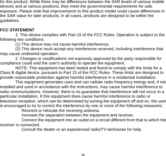   26for this product. While there may be differences between the SAR levels of various mobile devices and at various positions, they meet the governmental requirements for safe exposure. Please note that improvements to this product model could cause differences in the SAR value for later products; in all cases, products are designed to be within the guidelines.  FCC STATEMENT 1. This device complies with Part 15 of the FCC Rules. Operation is subject to the following two conditions: (1) This device may not cause harmful interference. (2) This device must accept any interference received, including interference that may cause undesired operation. 2. Changes or modifications not expressly approved by the party responsible for compliance could void the user&apos;s authority to operate the equipment. NOTE: This equipment has been tested and found to comply with the limits for a Class B digital device, pursuant to Part 15 of the FCC Rules. These limits are designed to provide reasonable protection against harmful interference in a residential installation. This equipment generates uses and can radiate radio frequency energy and, if not installed and used in accordance with the instructions, may cause harmful interference to radio communications. However, there is no guarantee that interference will not occur in a particular installation. If this equipment does cause harmful interference to radio or television reception, which can be determined by turning the equipment off and on, the user is encouraged to try to correct the interference by one or more of the following measures:    Reorient or relocate the receiving antenna.    Increase the separation between the equipment and receiver.    Connect the equipment into an outlet on a circuit different from that to which the receiver is connected.    Consult the dealer or an experienced radio/TV technician for help. 