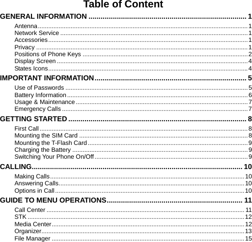    Table of Content GENERAL INFORMATION .............................................................................. 1 Antenna..........................................................................................................................1 Network Service .............................................................................................................1 Accessories....................................................................................................................1 Privacy ...........................................................................................................................1 Positions of Phone Keys ................................................................................................2 Display Screen ...............................................................................................................4 States Icons....................................................................................................................4 IMPORTANT INFORMATION........................................................................... 5 Use of Passwords ..........................................................................................................5 Battery Information.........................................................................................................6 Usage &amp; Maintenance....................................................................................................7 Emergency Calls ............................................................................................................7 GETTING STARTED........................................................................................ 8 First Call .........................................................................................................................8 Mounting the SIM Card ..................................................................................................8 Mounting the T-Flash Card.............................................................................................9 Charging the Battery ......................................................................................................9 Switching Your Phone On/Off.........................................................................................9 CALLING........................................................................................................ 10 Making Calls.................................................................................................................10 Answering Calls............................................................................................................10 Options in Call..............................................................................................................10 GUIDE TO MENU OPERATIONS................................................................... 11 Call Center ................................................................................................................... 11 STK ..............................................................................................................................12 Media Center................................................................................................................12 Organizer......................................................................................................................13 File Manager ................................................................................................................15 