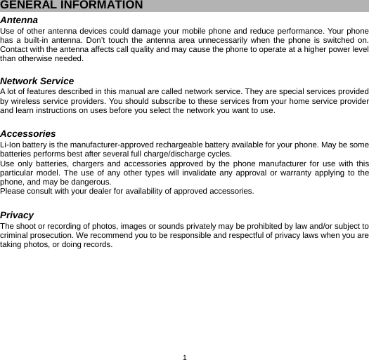   1GENERAL INFORMATION Antenna Use of other antenna devices could damage your mobile phone and reduce performance. Your phone has a built-in antenna. Don’t touch the antenna area unnecessarily when the phone is switched on. Contact with the antenna affects call quality and may cause the phone to operate at a higher power level than otherwise needed.    Network Service A lot of features described in this manual are called network service. They are special services provided by wireless service providers. You should subscribe to these services from your home service provider and learn instructions on uses before you select the network you want to use.  Accessories Li-Ion battery is the manufacturer-approved rechargeable battery available for your phone. May be some batteries performs best after several full charge/discharge cycles. Use only batteries, chargers and accessories approved by the phone manufacturer for use with this particular model. The use of any other types will invalidate any approval or warranty applying to the phone, and may be dangerous. Please consult with your dealer for availability of approved accessories.  Privacy The shoot or recording of photos, images or sounds privately may be prohibited by law and/or subject to criminal prosecution. We recommend you to be responsible and respectful of privacy laws when you are taking photos, or doing records. 