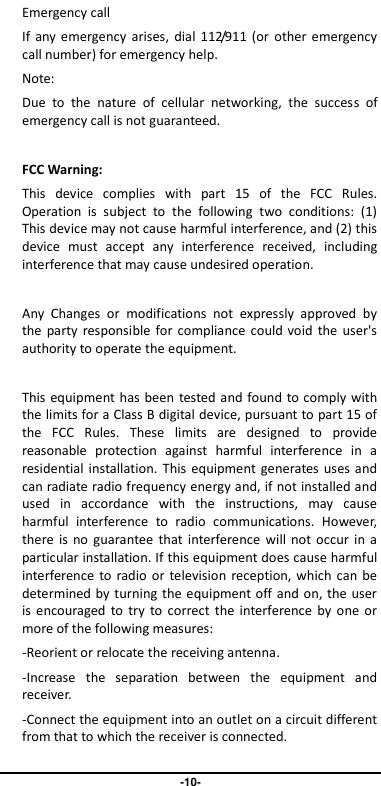                                   -10- Emergency call If  any emergency arises,  dial  112/911 (or  other emergency call number) for emergency help. Note: Due  to  the  nature  of  cellular  networking,  the  success  of emergency call is not guaranteed.  FCC Warning: This  device  complies  with  part  15  of  the  FCC  Rules. Operation  is  subject  to  the  following  two  conditions:  (1) This device may not cause harmful interference, and (2) this device  must  accept  any  interference  received,  including interference that may cause undesired operation.  Any  Changes  or  modifications  not  expressly  approved  by the party  responsible for  compliance  could void  the  user&apos;s authority to operate the equipment.  This equipment has been tested and found to comply with the limits for a Class B digital device, pursuant to part 15 of the  FCC  Rules.  These  limits  are  designed  to  provide reasonable  protection  against  harmful  interference  in  a residential installation. This  equipment generates uses and can radiate radio frequency energy and, if not installed and used  in  accordance  with  the  instructions,  may  cause harmful  interference  to  radio  communications.  However, there is  no  guarantee that  interference  will  not  occur  in a particular installation. If this equipment does cause harmful interference  to radio or television  reception, which  can be determined by turning the equipment off and on, the user is encouraged  to  try  to correct  the  interference by  one  or more of the following measures: -Reorient or relocate the receiving antenna. -Increase  the  separation  between  the  equipment  and receiver. -Connect the equipment into an outlet on a circuit different from that to which the receiver is connected. 