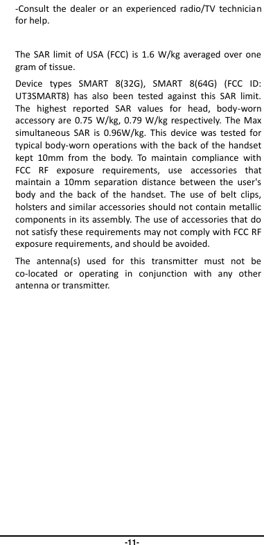                                   -11- -Consult  the  dealer  or  an  experienced  radio/TV  technician for help.  The SAR  limit of  USA (FCC)  is  1.6  W/kg  averaged  over one gram of tissue.   Device  types  SMART  8(32G),  SMART  8(64G)  (FCC  ID: UT3SMART8)  has  also  been  tested  against  this  SAR  limit. The  highest  reported  SAR  values  for  head,  body-worn accessory are  0.75  W/kg, 0.79 W/kg  respectively.  The Max simultaneous  SAR  is  0.96W/kg.  This  device  was  tested  for typical body-worn operations with the back of the handset kept  10mm  from  the  body.  To  maintain  compliance  with FCC  RF  exposure  requirements,  use  accessories  that maintain  a  10mm  separation  distance  between  the  user&apos;s body  and  the  back  of  the  handset.  The  use  of  belt  clips, holsters and similar accessories should not contain metallic components in its assembly. The use of accessories that do not satisfy these requirements may not comply with FCC RF exposure requirements, and should be avoided. The  antenna(s)  used  for  this  transmitter  must  not  be co-located  or  operating  in  conjunction  with  any  other antenna or transmitter.    