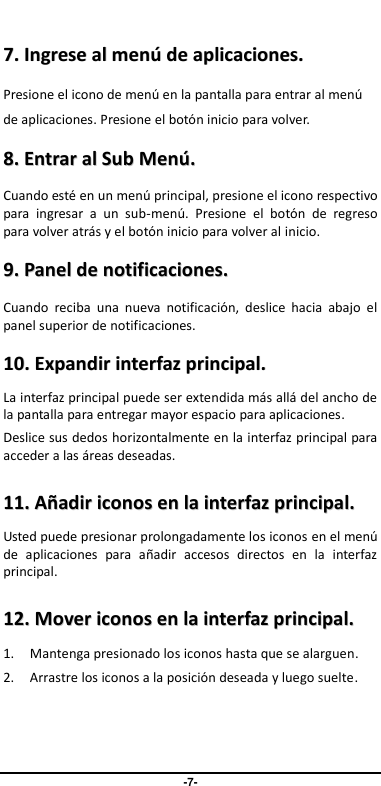                                   -7-   77..  IInnggrreessee  aall  mmeennúú  ddee  aapplliiccaacciioonneess..  Presione el icono de menú en la pantalla para entrar al menú de aplicaciones. Presione el botón inicio para volver. 88..  EEnnttrraarr  aall  SSuubb  MMeennúú..  Cuando esté en un menú principal, presione el icono respectivo para  ingresar  a  un  sub-menú.  Presione  el  botón  de  regreso para volver atrás y el botón inicio para volver al inicio. 99..  PPaanneell  ddee  nnoottiiffiiccaacciioonneess..  Cuando  reciba  una  nueva  notificación,  deslice  hacia  abajo  el panel superior de notificaciones.   1100..  EExxppaannddiirr  iinntteerrffaazz  pprriinncciippaall..    La interfaz principal puede ser extendida más allá del ancho de la pantalla para entregar mayor espacio para aplicaciones. Deslice sus dedos horizontalmente en la interfaz principal para acceder a las áreas deseadas. 1111..  AAññaaddiirr  iiccoonnooss  eenn  llaa  iinntteerrffaazz  pprriinncciippaall..  Usted puede presionar prolongadamente los iconos en el menú de  aplicaciones  para  añadir  accesos  directos  en  la  interfaz principal. 1122..  MMoovveerr  iiccoonnooss  eenn  llaa  iinntteerrffaazz  pprriinncciippaall..  1. Mantenga presionado los iconos hasta que se alarguen. 2. Arrastre los iconos a la posición deseada y luego suelte.   