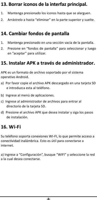                                   -8- 1133..  BBoorrrraarr  iiccoonnooss  ddee  llaa  iinntteerrffaazz  pprriinncciippaall..  1. Mantenga presionado los iconos hasta que se alarguen.   2. Arrástrelo a hasta “eliminar” en la parte superior y suelte.   1144..  CCaammbbiiaarr  ffoonnddooss  ddee  ppaannttaallllaa  1. Mantenga presionado en una sección vacía de la pantalla. 2. Presione en “fondos de pantalla” para seleccionar y luego en “aceptar” para utilizar.   1155..  IInnssttaallaarr  AAPPKK  aa  ttrraavvééss  ddee  aaddmmiinniissttrraaddoorr..  APK es un formato de archivo soportado por el sistema operativo Android. a)  Por favor copie el archivo APK descargado en una tarjeta SD e introduzca esta al teléfono.   b)  Ingrese al menú de aplicaciones.   c)  Ingrese al administrador de archivos para entrar al directorio de la tarjeta SD. d)  Presione el archivo APK que desea instalar y siga los pasos de instalación. 1166..  WWii--FFii    Su teléfono soporta conexiones WI-FI, lo que permite acceso a conectividad inalámbrica. Esto es útil para conectarse a internet.  a) Ingrese a “Configuración”, busque “WIFI” y seleccione la red a la cual desea conectarse.  