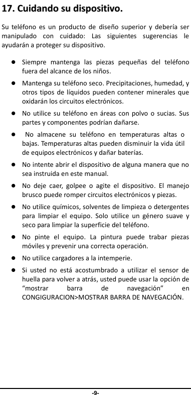                                   -9- 1177..  CCuuiiddaannddoo  ssuu  ddiissppoossiittiivvoo..  Su  teléfono  es  un  producto  de  diseño  superior  y  debería  ser manipulado  con  cuidado:  Las  siguientes  sugerencias  le ayudarán a proteger su dispositivo.    Siempre  mantenga  las  piezas  pequeñas  del  teléfono fuera del alcance de los niños.    Mantenga su teléfono seco. Precipitaciones, humedad, y otros tipos de líquidos pueden contener  minerales que oxidarán los circuitos electrónicos.    No utilice  su  teléfono  en áreas con polvo o  sucias. Sus partes y componentes podrían dañarse.  No  almacene  su  teléfono  en  temperaturas  altas  o bajas. Temperaturas altas pueden disminuir la vida útil de equipos electrónicos y dañar baterías.  No intente abrir el dispositivo de alguna manera que no sea instruida en este manual.  No  deje  caer,  golpee  o  agite  el  dispositivo.  El  manejo brusco puede romper circuitos electrónicos y piezas.    No utilice químicos, solventes de limpieza o detergentes para  limpiar  el  equipo.  Solo  utilice  un  género  suave  y seco para limpiar la superficie del teléfono.  No  pinte  el  equipo.  La  pintura  puede  trabar  piezas móviles y prevenir una correcta operación.    No utilice cargadores a la intemperie.  Si  usted  no  está  acostumbrado  a  utilizar  el  sensor  de huella para volver a atrás, usted puede usar la opción de “mostrar  barra  de  navegación”  en CONGIGURACION&gt;MOSTRAR BARRA DE NAVEGACIÓ N.       