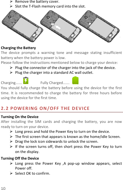   10   Removethebatterycover. SlottheT‐Flashmemorycardintotheslot.ChargingtheBatteryThedevicepromptsawarningtoneandmessagestatinginsufficientbatterywhenthebatterypowerislow.Pleasefollowtheinstructionsmentionedbelowtochargeyourdevice: Plugtheconnectorofthechargerintothejackofthedevice. PlugthechargerintoastandardACwalloutlet.Charging……. FullyCharged……. Youshouldfullychargethebatterybeforeusingthedeviceforthefirsttime.Itisrecommendedtochargethebatteryforthreehoursbeforeusingthedeviceforthefirsttime.2.2POWERINGON/OFFTHEDEVICETurningOntheDeviceAfterinstallingtheSIMcardsandchargingthebattery,youarenowreadytoturnonyourdevice. LongpressandholdthePowerKeytoturnonthedevice. Thefirstscreenthatappearsisknownasthehome/idleScreen. Dragthelockiconsidewardstounlockthescreen. Ifthescreenturnsoff,thenshortpressthePowerKeytoturnonthedisplay.TurningOfftheDevice LongpressthePowerKey,Apop‐upwindowappears,selectPoweroff. SelectOKtoconfirm.