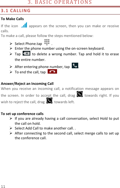   11  3.BASICOPERATIONS 3.1CALLINGToMakeCallsIftheiconappearsonthescreen,thenyoucanmakeorreceivecalls.Tomakeacall,pleasefollowthestepsmentionedbelow: SelectPhone.tap. Enterthephonenumberusingtheon‐screenkeyboard. Taptodeleteawrongnumber.Tapandholdittoerasetheentirenumber. Afterenteringphonenumber,tap. Toendthecall,tapAnswer/RejectanIncomingCallWhenyoureceiveanincomingcall,anotificationmessageappearsonthescreen.Inordertoacceptthecall,dragtowardsright.Ifyouwishtorejectthecall,dragtowardsleft.Tosetupconferencecalls Ifyouarealreadyhavingacallconversation,selectHoldtoputthecallonhold. SelectAddCalltomakeanothercall.. Afterconnectingtothesecondcall,selectmergecallstosetuptheconferencecall.