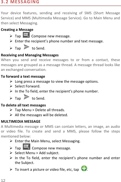   12  3.2MESSAGINGYourdevicefeatures,sendingandreceivingofSMS(ShortMessageService)andMMS(MultimediaMessageService).GotoMainMenuandthenselectMessaging.CreatingaMessage TapComposenewmessage. Entertherecipient’sphonenumberandtextmessage. TaptoSend.ReceivingandManagingMessagesWhenyousendandreceivemessagestoorfromacontact,thesemessagesaregroupedasamessagethread.Amessagethreadlookslikeanexchangedconversation.Toforwardatextmessage Longpressamessagetoviewthemessageoptions. SelectForward. IntheTofield,entertherecipient’sphonenumber. Tap  toSend.Todeletealltextmessages TapMenu&gt;Deleteallthreads. Allthemessageswillbedeleted.MULTIMEDIAMESSAGEAMultimediamessageorMMScancontainletters,animage,anaudioorvideofile.TocreateandsendaMMS,pleasefollowthestepsmentionedbelow: EntertheMainMenu,selectMessaging. TapComposenewmessage. SelectMenu&gt;Addsubject. IntheTofield,entertherecipient’sphonenumberandentertheSubject. Toinsertapictureorvideofile,etc,tap.