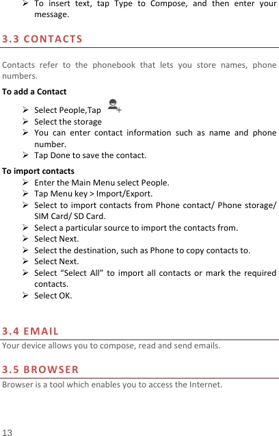   13   Toinserttext,tapTypetoCompose,andthenenteryourmessage.3.3CONTACTSContactsrefertothephonebookthatletsyoustorenames,phonenumbers.ToaddaContact SelectPeople,Tap Selectthestorage Youcanentercontactinformationsuchasnameandphonenumber. TapDonetosavethecontact.Toimportcontacts EntertheMainMenuselectPeople. TapMenukey&gt;Import/Export. SelecttoimportcontactsfromPhonecontact/Phonestorage/SIMCard/SDCard. Selectaparticularsourcetoimportthecontactsfrom. SelectNext. Selectthedestination,suchasPhonetocopycontactsto. SelectNext. Select“SelectAll”toimportallcontactsormarktherequiredcontacts. SelectOK.3.4EMAILYourdeviceallowsyoutocompose,readandsendemails.3.5BROWSERBrowserisatoolwhichenablesyoutoaccesstheInternet.