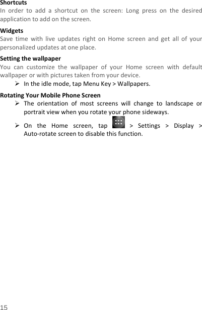   15  ShortcutsInordertoaddashortcutonthescreen:Longpressonthedesiredapplicationtoaddonthescreen.WidgetsSavetimewithliveupdatesrightonHomescreenandgetallofyourpersonalizedupdatesatoneplace.SettingthewallpaperYoucancustomizethewallpaperofyourHomescreenwithdefaultwallpaperorwithpicturestakenfromyourdevice. Intheidlemode,tapMenuKey&gt;Wallpapers.RotatingYourMobilePhoneScreen Theorientationofmostscreenswillchangetolandscapeorportraitviewwhenyourotateyourphonesideways. OntheHomescreen,tap  &gt;Settings&gt;Display&gt;Auto‐rotatescreentodisablethisfunction.