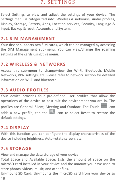   18  7.SETTINGS SelectSettingstoviewandadjustthesettingsofyourdevice.TheSettingsmenuiscategorizedinto:Wireless&amp;networks,Audioprofiles,Display,Storage,Battery,Apps,Locationservices,Security,Language&amp;input,Backup&amp;reset,AccountsandSystem.7.1SIMMANAGEMENTYourdevicesupportstwoSIMcards,whichcanbemanagedbyaccessingtheSIMManagementsub‐menu.Youcanview/changetheroamingsettingsofthecardsusingthismenu.7.2WIRELESS&amp;NETWORKSAccessthissub‐menutochange/viewtheWi‐Fi,Bluetooth,MobileNetworks,VPNsettings,etc.PleaserefertonetworksectionfordetailedinformationonWi‐Fiandbluetooth.7.3AUDIOPROFILESYourdeviceprovidesfourpre‐defineduserprofilesthatallowtheoperationsofthedevicetobestsuittheenvironmentyouarein.TheprofilesareGeneral,Silent,MeetingandOutdoor.TheTouchiconaddsanewprofile;taptheicontoselectResettorestorethedefaultsettings.7.4DISPLAYWiththisfunctionyoucanconfigurethedisplaycharacteristicsofthedeviceincludingbrightness,Auto‐rotatescreen,etc.7.5STORAGEViewandmanagethedatastorageofyourdevice:TotalSpaceandAvailableSpace:ListstheamountofspaceonthemicroSDcardinstalledinyourdeviceandtheamountyouhaveusedtostorephotos,videos,music,andotherfiles.Un‐mountSDCard:Un‐mountsthemicroSDcardfromyourdeviceso