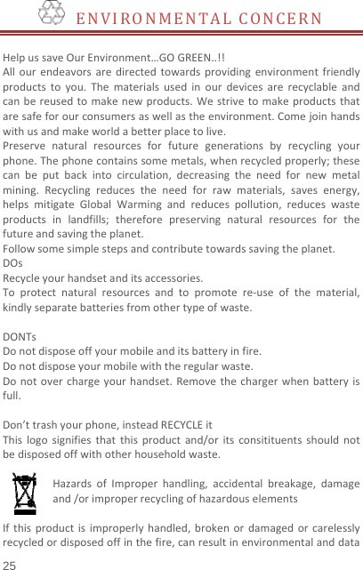   25   ENVIRONMENTALCONCERNHelpussaveOurEnvironment…GOGREEN..!!Allourendeavorsaredirectedtowardsprovidingenvironmentfriendlyproductstoyou.Thematerialsusedinourdevicesarerecyclableandcanbereusedtomakenewproducts.Westrivetomakeproductsthataresafeforourconsumersaswellastheenvironment.Comejoinhandswithusandmakeworldabetterplacetolive.Preservenaturalresourcesforfuturegenerationsbyrecyclingyourphone.Thephonecontainssomemetals,whenrecycledproperly;thesecanbeputbackintocirculation,decreasingtheneedfornewmetalmining.Recyclingreducestheneedforrawmaterials,savesenergy,helpsmitigateGlobalWarmingandreducespollution,reduceswasteproductsinlandfills;thereforepreservingnaturalresourcesforthefutureandsavingtheplanet.Followsomesimplestepsandcontributetowardssavingtheplanet.DOsRecycleyourhandsetanditsaccessories.Toprotectnaturalresourcesandtopromotere‐useofthematerial,kindlyseparatebatteriesfromothertypeofwaste.DONTsDonotdisposeoffyourmobileanditsbatteryinfire.Donotdisposeyourmobilewiththeregularwaste.Donotoverchargeyourhandset.Removethechargerwhenbatteryisfull.Don’ttrashyourphone,insteadRECYCLEitThislogosignifiesthatthisproductand/oritsconsitituentsshouldnotbedisposedoffwithotherhouseholdwaste.HazardsofImproperhandling,accidentalbreakage,damageand/orimproperrecyclingofhazardouselementsIfthisproductisimproperlyhandled,brokenordamagedorcarelesslyrecycledordisposedoffinthefire,canresultinenvironmentalanddata