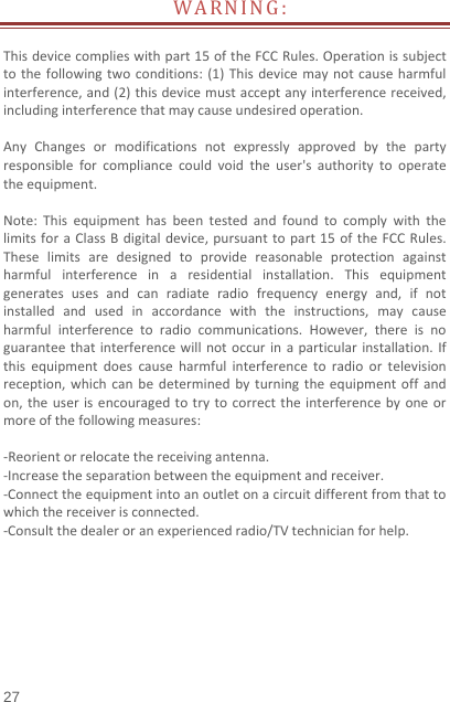   27  WARNING:Thisdevicecomplieswithpart15oftheFCCRules.Operationissubjecttothefollowingtwoconditions:(1)Thisdevicemaynotcauseharmfulinterference,and(2)thisdevicemustacceptanyinterferencereceived,includinginterferencethatmaycauseundesiredoperation.AnyChangesormodificationsnotexpresslyapprovedbythepartyresponsibleforcompliancecouldvoidtheuser&apos;sauthoritytooperatetheequipment.Note:ThisequipmenthasbeentestedandfoundtocomplywiththelimitsforaClassBdigitaldevice,pursuanttopart15oftheFCCRules.Theselimitsaredesignedtoprovidereasonableprotectionagainstharmfulinterferenceinaresidentialinstallation.Thisequipmentgeneratesusesandcanradiateradiofrequencyenergyand,ifnotinstalledandusedinaccordancewiththeinstructions,maycauseharmfulinterferencetoradiocommunications.However,thereisnoguaranteethatinterferencewillnotoccurinaparticularinstallation.Ifthisequipmentdoescauseharmfulinterferencetoradioortelevisionreception,whichcanbedeterminedbyturningtheequipmentoffandon,theuserisencouragedtotrytocorrecttheinterferencebyoneormoreofthefollowingmeasures:‐Reorientorrelocatethereceivingantenna.‐Increasetheseparationbetweentheequipmentandreceiver.‐Connecttheequipmentintoanoutletonacircuitdifferentfromthattowhichthereceiverisconnected.‐Consultthedealeroranexperiencedradio/TVtechnicianforhelp.