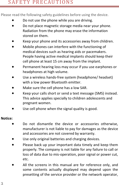   3  SAFETYPRECAUTIONSPleasereadthefollowingsafetyguidelinesbeforeusingthedevice. Donotusethephonewhileyouaredriving. Donotplacemagneticstoragemedianearyourphone.Radiationfromthephonemayerasetheinformationstoredonthem. Keepyourphoneanditsaccessoriesawayfromchildren. Mobilephonescaninterferewiththefunctioningofmedicaldevicessuchashearingaidsorpacemakers.Peoplehavingactivemedicalimplantsshouldkeeptheircellphoneatleast15cmawayfromtheimplant. Permanenthearinglossmayoccurifyouuseearphonesorheadphonesathighvolume. Useawirelesshands‐freesystem(headphone/headset)withalowpowerBluetoothemitter. MakesurethecellphonehasalowSAR. Keepyourcallsshortorsendatextmessage(SMS)instead.Thisadviceappliesspeciallytochildrenadolescentsandpregnantwomen. Usecellphonewhenthesignalqualityisgood.Notice: Donotdismantlethedeviceoraccessoriesotherwise,manufacturerisnotliabletopayfordamagesasthedeviceandaccessoriesarenotcoveredbywarranty. Useonlyoriginalbatteriesandchargingdevices. Pleasebackupyourimportantdatatimelyandkeepthemproperly.Thecompanyisnotliableforanyfailuretocallorlossofdataduetomis‐operation,poorsignalorpowercut,etc. Allthescreensinthismanualareforreferenceonly,andsomecontentsactuallydisplayedmaydependuponthepresettingoftheserviceproviderorthenetworkoperator,