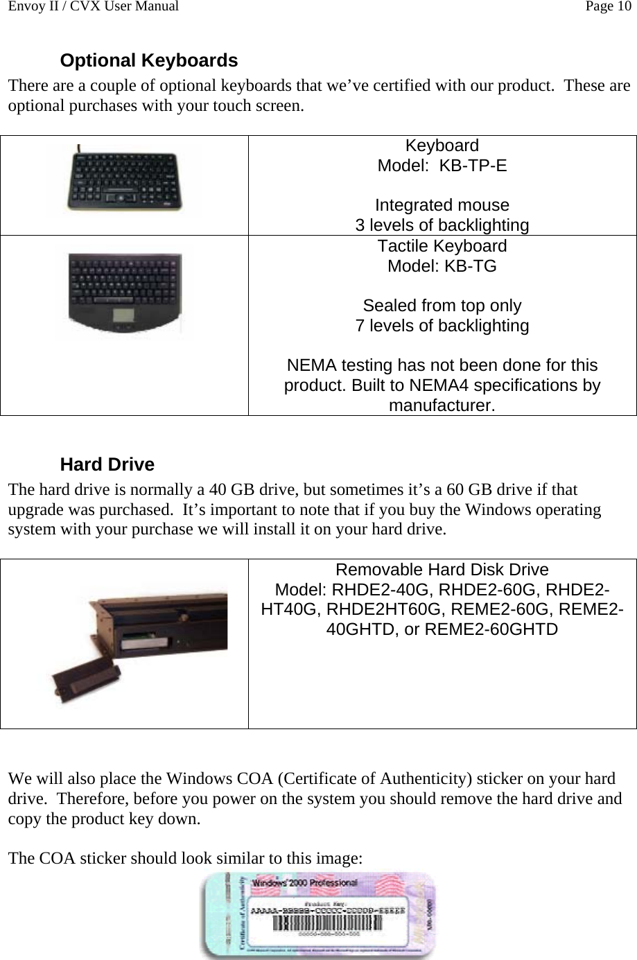 Envoy II / CVX User Manual    Page 10 Optional Keyboards There are a couple of optional keyboards that we&rsquo;ve certified with our product.  These are optional purchases with your touch screen.   Keyboard  Model:  KB-TP-E  Integrated mouse  3 levels of backlighting  Tactile Keyboard Model: KB-TG  Sealed from top only  7 levels of backlighting  NEMA testing has not been done for this product. Built to NEMA4 specifications by manufacturer.  Hard Drive The hard drive is normally a 40 GB drive, but sometimes it&rsquo;s a 60 GB drive if that upgrade was purchased.  It&rsquo;s important to note that if you buy the Windows operating system with your purchase we will install it on your hard drive.     Removable Hard Disk Drive Model: RHDE2-40G, RHDE2-60G, RHDE2-HT40G, RHDE2HT60G, REME2-60G, REME2-40GHTD, or REME2-60GHTD    We will also place the Windows COA (Certificate of Authenticity) sticker on your hard drive.  Therefore, before you power on the system you should remove the hard drive and copy the product key down.  The COA sticker should look similar to this image:  