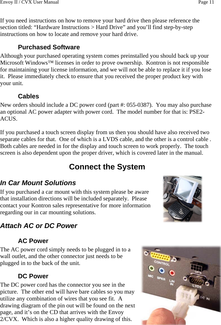 Envoy II / CVX User Manual    Page 11 If you need instructions on how to remove your hard drive then please reference the section titled: &ldquo;Hardware Instructions > Hard Drive&rdquo; and you&rsquo;ll find step-by-step instructions on how to locate and remove your hard drive. Purchased Software Although your purchased operating system comes preinstalled you should back up your Microsoft Windows&trade; licenses in order to prove ownership.  Kontron is not responsible for maintaining your license information, and we will not be able to replace it if you lose it.  Please immediately check to ensure that you received the proper product key with your unit. Cables New orders should include a DC power cord (part #: 055-0387).  You may also purchase an optional AC power adapter with power cord.  The model number for that is: PSE2-ACUS.  If you purchased a touch screen display from us then you should have also received two separate cables for that.  One of which is a LVDS cable, and the other is a control cable .  Both cables are needed in for the display and touch screen to work properly.  The touch screen is also dependent upon the proper driver, which is covered later in the manual. Connect the System In Car Mount Solutions If you purchased a car mount with this system please be aware that installation directions will be included separately.  Please contact your Kontron sales representative for more information regarding our in car mounting solutions. Attach AC or DC Power AC Power   The AC power cord simply needs to be plugged in to a wall outlet, and the other connector just needs to be plugged in to the back of the unit. DC Power The DC power cord has the connector you see in the picture.  The other end will have bare cables so you may utilize any combination of wires that you see fit.  A drawing diagram of the pin out will be found on the next page, and it&rsquo;s on the CD that arrives with the Envoy 2/CVX.  Which is also a higher quality drawing of this. 