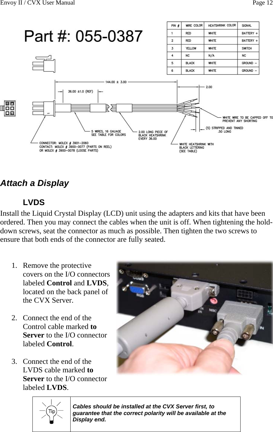 Envoy II / CVX User Manual    Page 12    Attach a Display LVDS Install the Liquid Crystal Display (LCD) unit using the adapters and kits that have been ordered. Then you may connect the cables when the unit is off. When tightening the hold-down screws, seat the connector as much as possible. Then tighten the two screws to ensure that both ends of the connector are fully seated.   1. Remove the protective covers on the I/O connectors labeled Control and LVDS, located on the back panel of the CVX Server.  2. Connect the end of the Control cable marked to Server to the I/O connector labeled Control.  3. Connect the end of the LVDS cable marked to Server to the I/O connector labeled LVDS.    Cables should be installed at the CVX Server first, to guarantee that the correct polarity will be available at the Display end.    