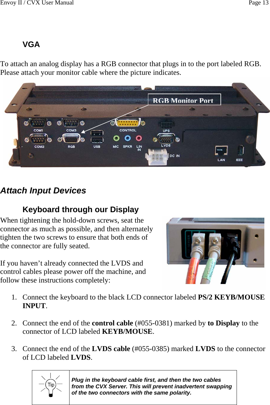Envoy II / CVX User Manual    Page 13  VGA  To attach an analog display has a RGB connector that plugs in to the port labeled RGB.  Please attach your monitor cable where the picture indicates. RGB Monitor Port RGB Monitor Port Attach Input Devices Keyboard through our Display When tightening the hold-down screws, seat the connector as much as possible, and then alternately tighten the two screws to ensure that both ends of the connector are fully seated.  If you haven&rsquo;t already connected the LVDS and control cables please power off the machine, and follow these instructions completely:  1. Connect the keyboard to the black LCD connector labeled PS/2 KEYB/MOUSE INPUT.  2. Connect the end of the control cable (#055-0381) marked by to Display to the connector of LCD labeled KEYB/MOUSE.  3. Connect the end of the LVDS cable (#055-0385) marked LVDS to the connector of LCD labeled LVDS.    Plug in the keyboard cable first, and then the two cables from the CVX Server. This will prevent inadvertent swapping of the two connectors with the same polarity.   